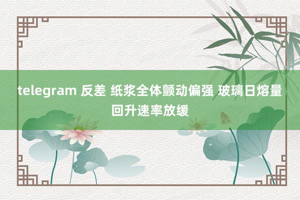 telegram 反差 纸浆全体颤动偏强 玻璃日熔量回升速率放缓