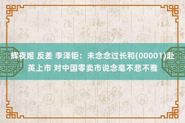 辉夜姬 反差 李泽钜：未念念过长和(00001)赴英上市 对中国零卖市说念毫不悲不雅