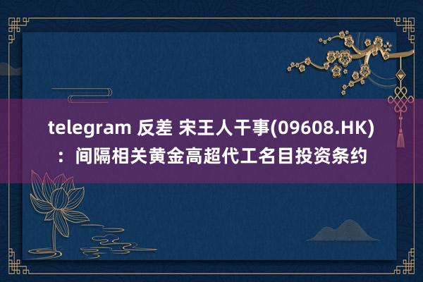 telegram 反差 宋王人干事(09608.HK)：间隔相关黄金高超代工名目投资条约