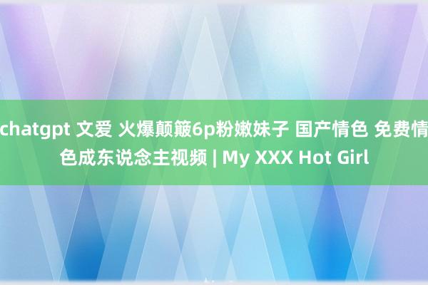 chatgpt 文爱 火爆颠簸6p粉嫩妹子 国产情色 免费情色成东说念主视频 | My XXX Hot Girl