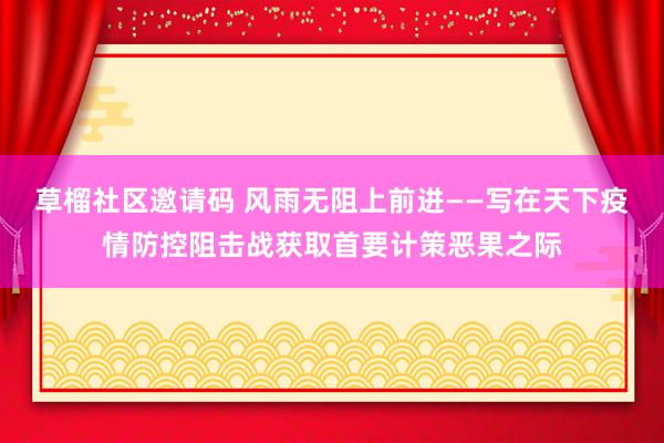 草榴社区邀请码 风雨无阻上前进——写在天下疫情防控阻击战获取首要计策恶果之际