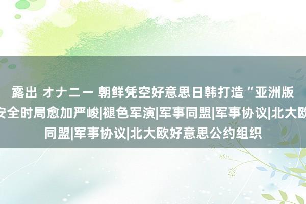 露出 オナニー 朝鲜凭空好意思日韩打造“亚洲版北约”，俄罗斯安全时局愈加严峻|褪色军演|军事同盟|军事协议|北大欧好意思公约组织