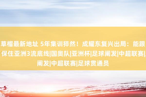 草榴最新地址 5年集训猝然！成耀东复兴出局：能跟日韩抗衡，保住亚洲3流底线|国奥队|亚洲杯|足球阐发|中超联赛|足球贯通员