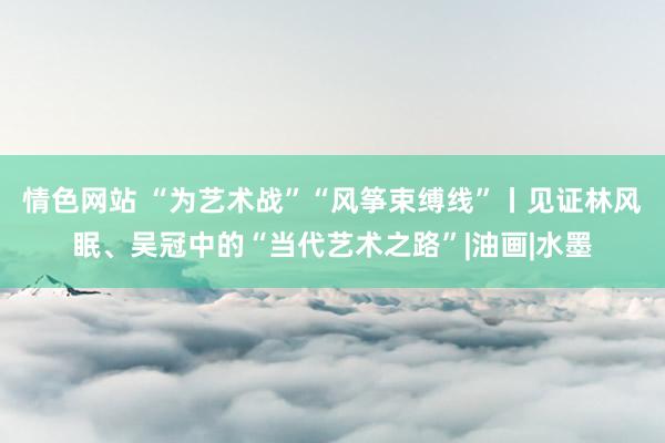 情色网站 “为艺术战”“风筝束缚线”丨见证林风眠、吴冠中的“当代艺术之路”|油画|水墨