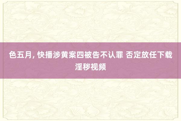 色五月， 快播涉黄案四被告不认罪 否定放任下载淫秽视频