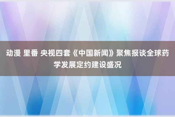 动漫 里番 央视四套《中国新闻》聚焦报谈全球药学发展定约建设盛况