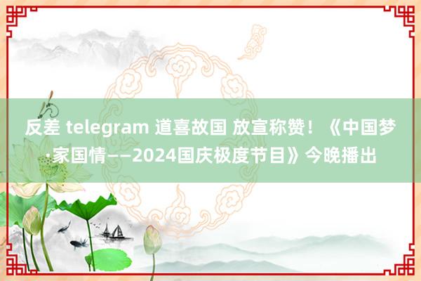 反差 telegram 道喜故国 放宣称赞！《中国梦·家国情——2024国庆极度节目》今晚播出